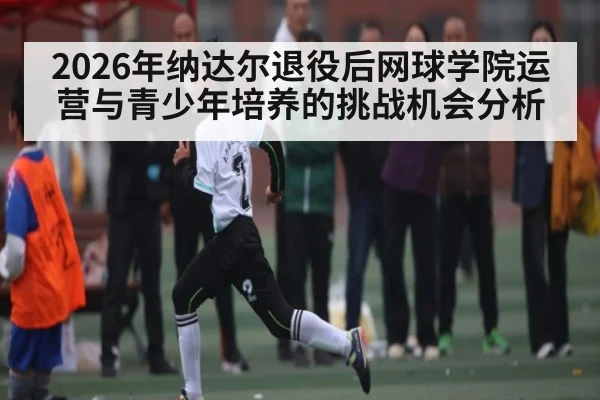 2026年纳达尔退役后网球学院运营与青少年培养的挑战机会分析